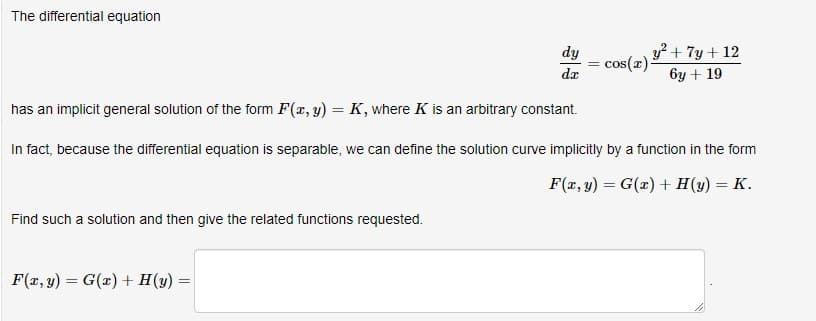 The differential equation
Find such a solution and then give the related functions requested.
dy = cos(z) ³
dr
has an implicit general solution of the form F(x, y) = K, where K is an arbitrary constant.
In fact, because the differential equation is separable, we can define the solution curve implicitly by a function in the form
F(x, y) = G(x) + H(y) = K.
F(x, y) = G(x) + H(y) =
y² + 7y + 12
6y + 19
