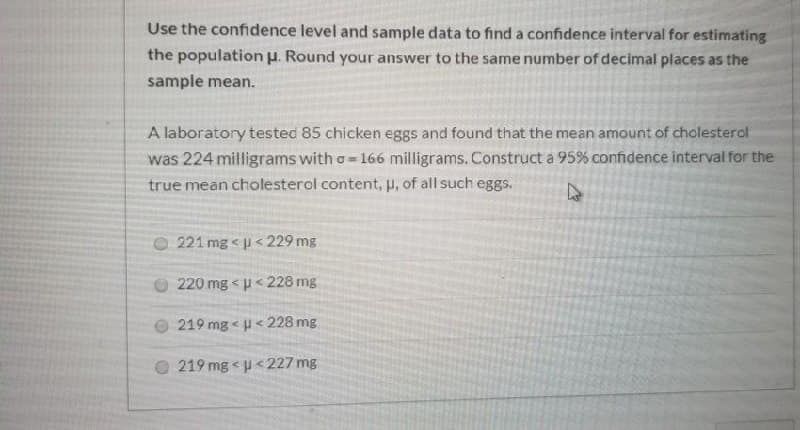 Use the confidence level and sample data to find a confidence interval for estimating
the population u. Round your answer to the same number of decimal places as the
sample mean.
A laboratory tested 85 chicken eggs and found that the mean amount of cholesterol
was 224 milligrams with o=166 milligrams. Construct a 95% confidence interval for the
true mean cholesterol content, p, of all such eggs.
221 mg < u< 229 mg
220 mg < p< 228 mg
219 mg < u< 228 mg
219 mg u<227 mg
