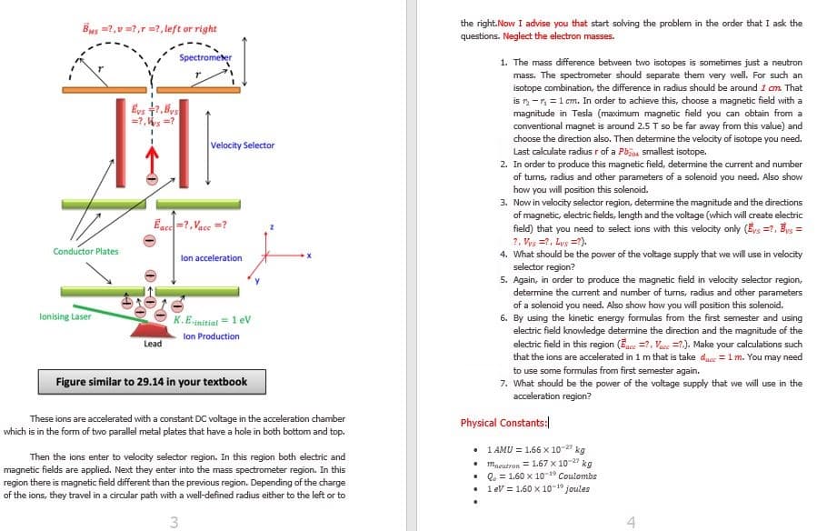 1. The mass difference between two isotopes is sometimes just a neutron
mass. The spectrometer should separate them very well. For such an
isotope combination, the difference in radius should be around 1 cm. That
is -n =1 cm. In order to achieve this, choose a magnetic field with a
magnitude in Tesla (maximum magnetic field you can obtain from a
conventional magnet is around 2.5 T so be far away from this value) and
choose the direction also. Then determine the velocity of isotope you need.
Last calculate radius r of a Pbjo smallest isotope.
2. In order to produce this magnetic field, determine the current and number
of turns, radius and other parameters of a solenoid you need. Also show
how you will position this solenoid.
