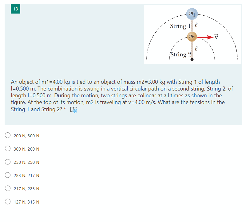 An object of m1=4.00 kg is tied to an object of mass m2=3.00 kg with String 1 of length
I=0.500 m. The combination is swung in a vertical circular path on a second string, String 2, of
length I=0.500 m. During the motion, two strings are colinear at all times as shown in the
figure. At the top of its motion, m2 is traveling at v=4.00 m/s. What are the tensions in the
String 1 and String 2? * 5
