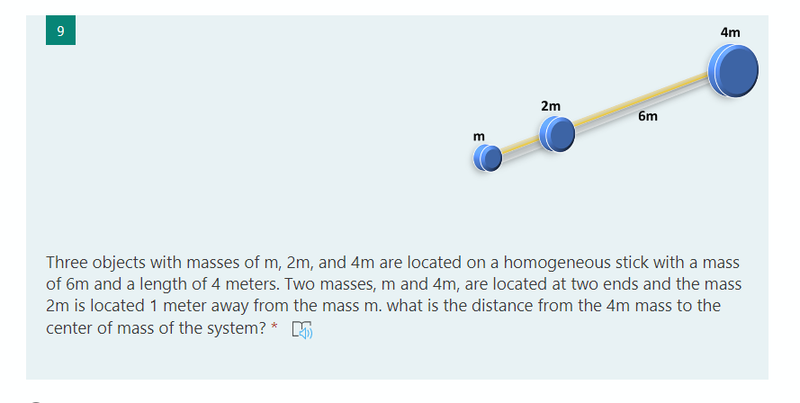 9.
4m
2m
6m
m
Three objects with masses of m, 2m, and 4m are located on a homogeneous stick with a mass
of 6m and a length of 4 meters. Two masses, m and 4m, are located at two ends and the mass
2m is located 1 meter away from the mass m. what is the distance from the 4m mass to the
center of mass of the system? * 5
