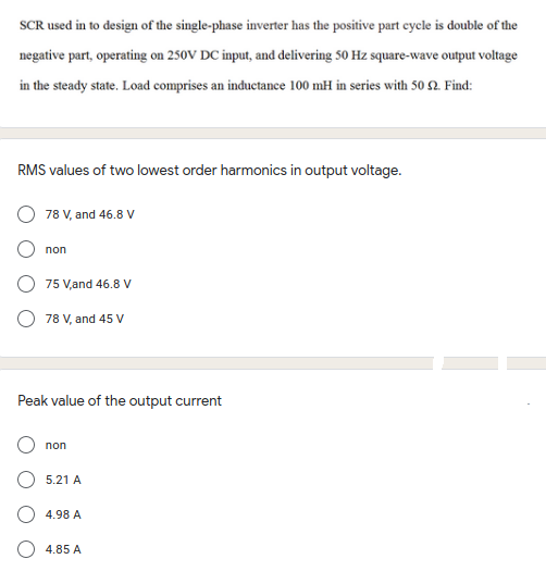 SCR used in to design of the single-phase inverter has the positive part cycle is double of the
negative part, operating on 250V DC input, and delivering 50 Hz square-wave output voltage
in the steady state. Load comprises an inductance 100 mH in series with 50 2 Find:
RMS values of two lowest order harmonics in output voltage.
78 V, and 46.8 V
non
75 V,and 46.8 V
78 V, and 45 V
Peak value of the output current
non
5.21 A
4.98 A
4.85 A
