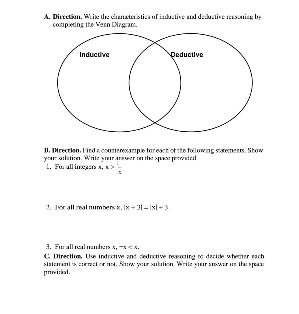 A. Direction. Write the characteristics of inductive and deductive reasoning by
completing the Venn Diagram.
Inductive
Deductive
B. Direction. Find a counterexample for each of the following statements. Show
your solution. Write your answer on the space provided.
1. For all integers x, X >
x
2. For all real numbers x, x + 3| = |x| +3.
3. For all real numbers x, -x < X.
C. Direction. Use inductive and deductive reasoning to decide whether each
statement is correct or not. Show your solution. Write your answer on the space
provided.