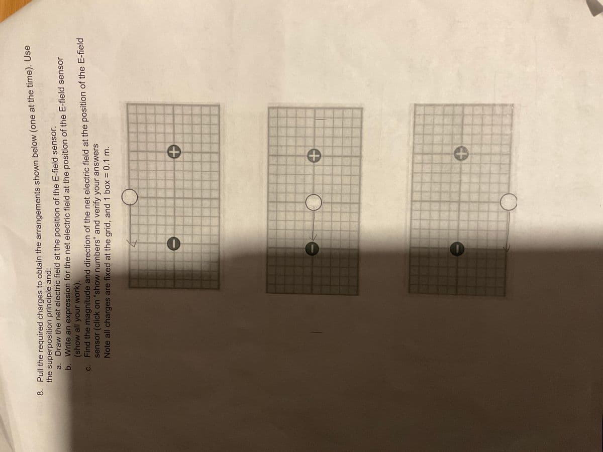 8. Pull the required charges to obtain the arrangements shown below (one at the time). Use
the superposition principle and:
a. Draw the net electric field at the position of the E-field sensor.
b.
Write an expression for the net electric field at the position of the E-field sensor
(show all your work).
c. Find the magnitude and direction of the net electric field at the position of the E-field
sensor (click on "show numbers" and verify your answers
Note all charges are fixed at the grid, and 1 box = 0.1 m.
0
1
T
+
O +
+