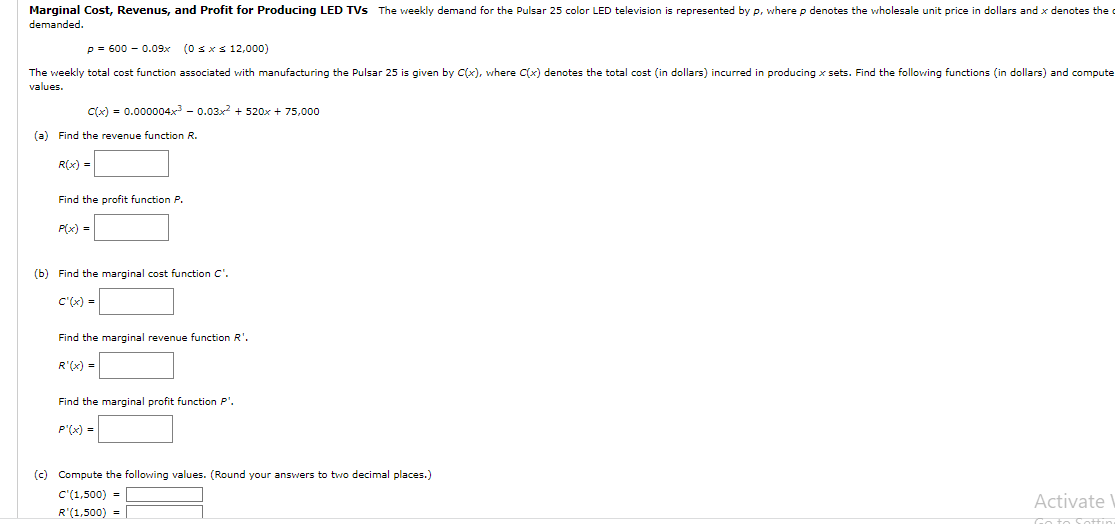 Marginal Cost, Revenus, and Profit for Producing LED TVs The weekly demand for the Pulsar 25 color LED television is represented by p, where p denotes the wholesale unit price in dollars and x denotes the
demanded.
p = 6000.09x
(0 ≤ x ≤ 12,000)
The weekly total cost function associated with manufacturing the Pulsar 25 is given by C(x), where C(x) denotes the total cost (in dollars) incurred in producing x sets. Find the following functions (in dollars) and compute
values.
C(x) = 0.000004x³ -0.03x² + 520x + 75,000
(a) Find the revenue function R.
R(x) =
Find the profit function P.
= [
P(x) =
(b) Find the marginal cost function C'.
C'(x) =
Find the marginal revenue function R'.
R'(x) =
Find the marginal profit function P'.
P'(x) =
(c) Compute the following values. (Round your answers to two decimal places.)
C'(1,500) =
R¹(1,500) =
Activate