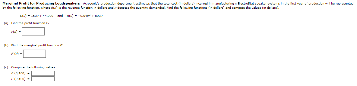 Marginal Profit for Producing Loudspeakers Acrosonic's production department estimates that the total cost (in dollars) incurred in manufacturing x Electrostat speaker systems in the first year of production will be represented
by the following function, where R(x) is the revenue function in dollars and x denotes the quantity demanded. Find the following functions (in dollars) and compute the values (in dollars).
C(x) = 150x + 44,000 and R(x) = -0.04x² + 800x
(a) Find the profit function P.
P(x) =
(b) Find the marginal profit function P¹.
P'(x) =
(c) Compute the following values.
P'(3,100) =
P'(9,100) =