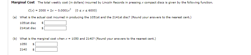 Marginal Cost The total weekly cost (in dollars) incurred by Lincoln Records in pressing x compact discs is given by the following function.
C(x) = 2000 + 2x -0.0001x² (0 ≤ x ≤ 6000)
(a) What is the actual cost incurred in producing the 1051st and the 2141st disc? (Round your answers to the nearest cent.)
1051st disc $
2141st disc
$
(b) What is the marginal cost when x = 1050 and 2140? (Round your answers to the nearest cent.)
1050 $
2140 $