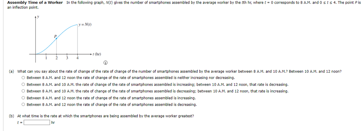 Assembly Time of a Worker In the following graph, N(t) gives the number of smartphones assembled by the average worker by the tth hr, where t = 0 corresponds to 8 A.M. and 0 ≤ t ≤ 4. The point P is
an inflection point.
y = N(t)
KI.
P
3
4
-t (hr)
Ⓡ
(a) What can you say about the rate of change of the rate of change of the number of smartphones assembled by the average worker between 8 A.M. and 10 A.M.? Between 10 A.M. and 12 noon?
O Between 8 A.M. and 12 noon the rate of change of the rate of smartphones assembled is neither increasing nor decreasing.
O Between 8 A.M. and 10 A.M. the rate of change of the rate of smartphones assembled is increasing; between 10 A.M. and 12 noon, that rate is decreasing.
O Between 8 A.M. and 10 A.M. the rate of change of the rate of smartphones assembled is decreasing; between 10 A.M. and 12 noon, that rate is increasing.
O Between 8 A.M. and 12 noon the rate of change of the rate of smartphones assembled is increasing.
O Between 8 A.M. and 12 noon the rate of change of the rate of smartphones assembled is decreasing.
(b) At what time is the rate at which the smartphones are being assembled by the average worker greatest?
t =
hr