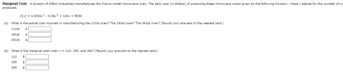 Marginal Cost A division of Ditton Industries manufactures the Futura model microwave oven. The daily cost (in dollars) of producing these microwave ovens given by the following function, where x stands for the number of un
produced.
c(x) = 0.0002x³ -0.06x² + 120x + 5000
(a) What is the actual cost incurred in manufacturing the 111st oven? The 191st oven? The 341st oven? (Round your answers to the nearest cent.)
111st
191st
341st
(b) What is the marginal cost when x = 110, 190, and 340? (Round your answers to the nearest cent.)
110 $
190 $
340 $