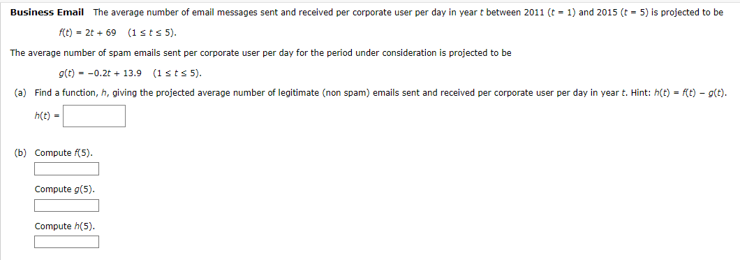 Business Email The average number of email messages sent and received per corporate user per day in year t between 2011 (t = 1) and 2015 (t = 5) is projected to be
f(t) = 2t + 69 (1 ≤t≤ 5).
The average number of spam emails sent per corporate user per day for the period under consideration is projected to be
g(t) = -0.2t + 13.9 (1 ≤t≤ 5).
(a) Find a function, h, giving the projected average number of legitimate (non spam) emails sent and received per corporate user per day in year t. Hint: h(t) = f(t) = g(t).
h(t) =
(b) Compute f(5).
Compute g(5).
Compute h(5).