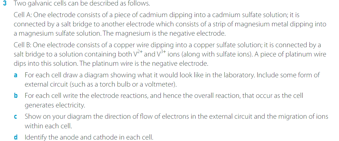 3 Two galvanic cells can be described as follows.
Cell A: One electrode consists of a piece of cadmium dipping into a cadmium sulfate solution; it is
connected by a salt bridge to another electrode which consists of a strip of magnesium metal dipping into
a magnesium sulfate solution. The magnesium is the negative electrode.
Cell B: One electrode consists of a copper wire dipping into a copper sulfate solution; it is connected by a
salt bridge to a solution containing both V²+ and V³+ ions (along with sulfate ions). A piece of platinum wire
dips into this solution. The platinum wire is the negative electrode.
a
For each cell draw a diagram showing what it would look like in the laboratory. Include some form of
external circuit (such as a torch bulb or a voltmeter).
b For each cell write the electrode reactions, and hence the overall reaction, that occur as the cell
generates electricity.
C
Show on your diagram the direction of flow of electrons in the external circuit and the migration of ions
within each cell.
d Identify the anode and cathode in each cell.