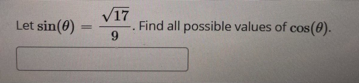 **Problem Statement:**

Let \(\sin(\theta) = \frac{\sqrt{17}}{9}\). Find all possible values of \(\cos(\theta)\).

**Solution:**

To determine the possible values of \(\cos(\theta)\), we can use the fundamental Pythagorean identity which is:

\[
\sin^2(\theta) + \cos^2(\theta) = 1
\]

Given:
\[
\sin(\theta) = \frac{\sqrt{17}}{9}
\]

First, square both sides to find \(\sin^2(\theta)\):

\[
\sin^2(\theta) = \left(\frac{\sqrt{17}}{9}\right)^2 = \frac{17}{81}
\]

Substitute this back into the Pythagorean identity:

\[
\frac{17}{81} + \cos^2(\theta) = 1
\]

Solve for \(\cos^2(\theta)\):

\[
\cos^2(\theta) = 1 - \frac{17}{81} = \frac{81}{81} - \frac{17}{81} = \frac{64}{81}
\]

Therefore, \(\cos(\theta)\) can be either the positive or negative square root of \(\frac{64}{81}\):

\[
\cos(\theta) = \pm \frac{8}{9}
\]

**Answer:**

\[
\cos(\theta) = \frac{8}{9} \quad \text{or} \quad \cos(\theta) = -\frac{8}{9}
\]

These are the possible values of \(\cos(\theta)\) given that \(\sin(\theta) = \frac{\sqrt{17}}{9}\).