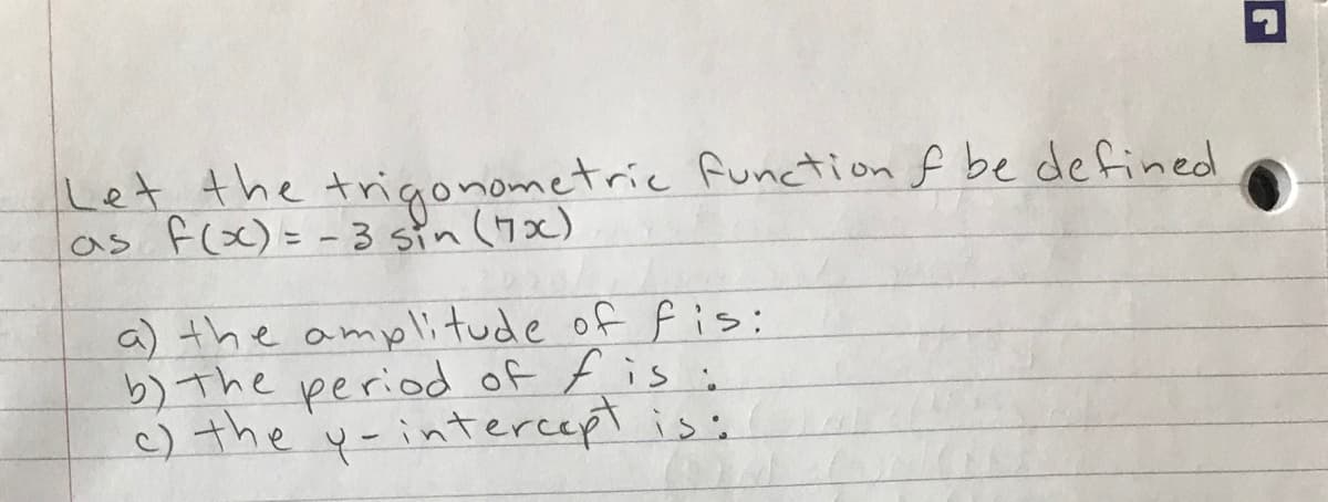 Let the trigonometric function f be defined
as flx)= - 3 sin (7x)
a) the amplitude of fis:
b) The period of f is i
c) the 'y-intercept is:
