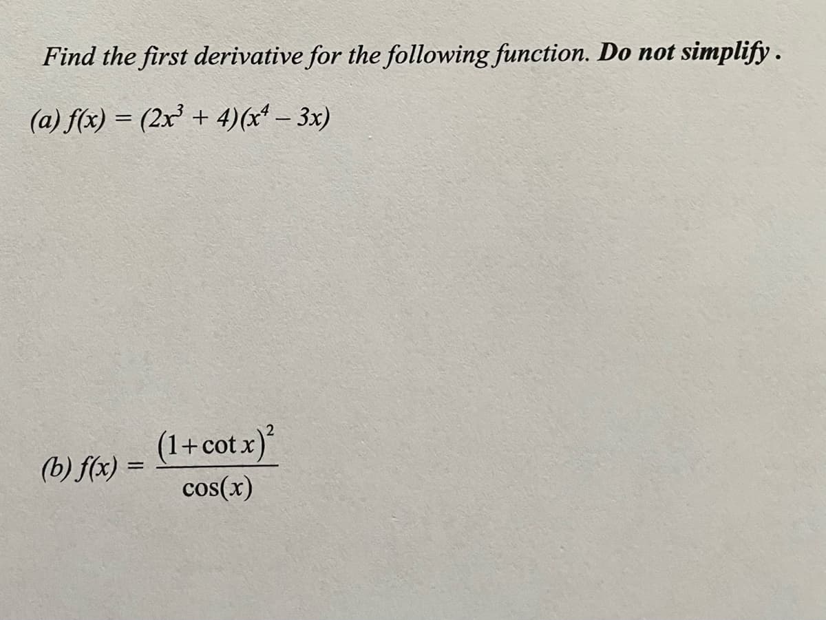 Find the first derivative for the following function. Do not simplify.
(a) f(x) = (2x³ + 4)(x* – 3x)
%3D
(1+cot.x)
(b) f(x) =
cos(x)
