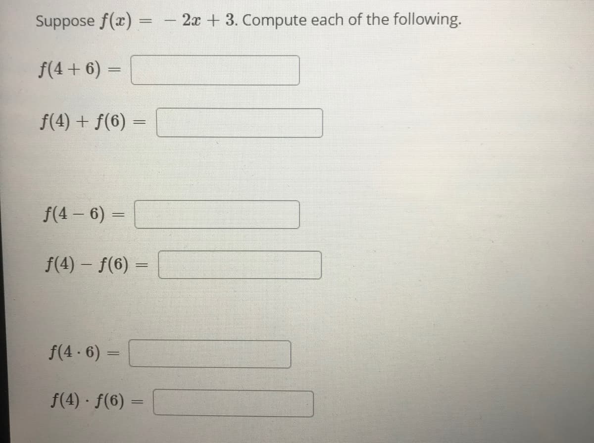 Suppose f(x) = - 2x + 3. Compute each of the following.
f(4 + 6) =
f(4) + f(6) -
f(4 - 6) =
f(4) – f(6) =
%3D
f(4 - 6) =
f(4) f(6) =
