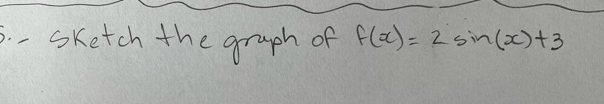 ### Problem Description:
3. Sketch the graph of \( f(x) = 2 \sin(x) + 3 \)

### Explanation:
In this problem, we are asked to sketch the graph of the function \( f(x) = 2 \sin(x) + 3 \). Here's how to approach graphing this function:

1. **Identify the base function**: The base function here is \( \sin(x) \), which is a standard sine function.

2. **Amplitude Adjustment**: The coefficient 2 in front of \( \sin(x) \) affects the amplitude of the sine wave. Instead of oscillating between -1 and 1, the sine wave will now oscillate between -2 and 2.

3. **Vertical Shift**: The addition of 3 shifts the entire graph vertically upward by 3 units. Hence, instead of oscillating around the x-axis, the graph will now oscillate around the line \( y = 3 \).

4. **Period and Frequency**: Since there is no coefficient affecting the \( x \) inside the sine function, the period and frequency remain unchanged. The standard period of \( \sin(x) \) is \( 2\pi \).

### Graph Description:
To graph \( f(x) = 2 \sin(x) + 3 \):

- Start with the basic shape of \( \sin(x) \), which oscillates between -1 and 1.
- Scale the amplitude so that the wave oscillates between -2 and 2.
- Shift the entire graph up by 3 units so the centerline of the wave is at \( y = 3 \).
- Mark key points such as the maximum (5), minimum (1), and intercept at each half-period (when \( \sin(x) \) is 0, \( f(x) = 3 \)).

The resulting graph will be a sine wave oscillating between 1 and 5 with a central axis at \( y = 3 \).