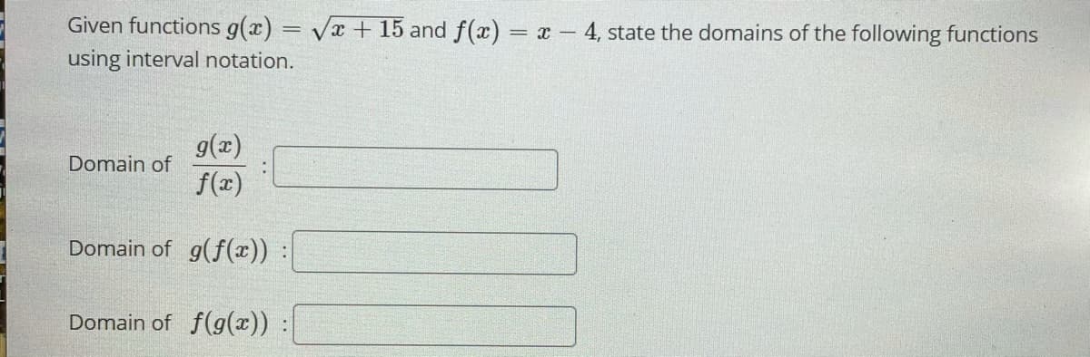 Given functions g(x) = Vx+ 15 and f(x) = x -
– 4, state the domains of the following functions
using interval notation.
g(x)
f(x)
Domain of
Domain of g(f(x))
Domain of f(g(x))
