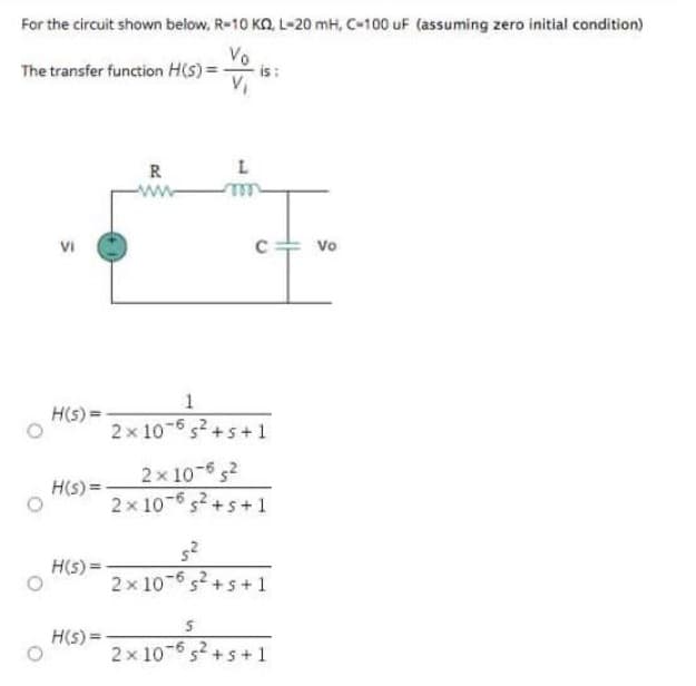 For the circuit shown below, R-10 KQ, L-20 mH, C-100 uF (assuming zero initial condition)
Vo
The transfer function H(s) =
is:
V₁
R
VI
H(s)=-
H(s) =
H(s) =
H(s) =
L
-m
1
2x 10-6 s² +5+1
2x10-65²
2x 10-65² +5+1
5²
2x 10-65² +5+1
5
2x 10-65² +5+1
Vo