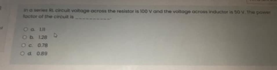 in a series Ri. circuit voltage across the resistor is 100 V and the voltage across inductor is 50 V. The power
factor of the circuit is
O a LII
Ob 128 D
Oc 0.78
O d. 0.89