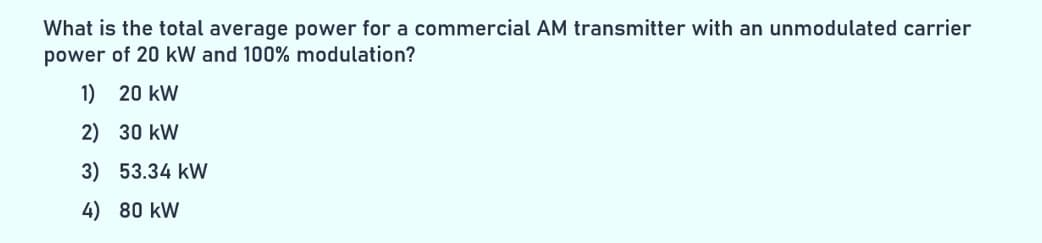 What is the total average power for a commercial AM transmitter with an unmodulated carrier
power of 20 kW and 100% modulation?
1) 20 kW
2)
30 kW
3) 53.34 kW
4) 80 KW