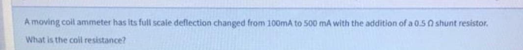 A moving coil ammeter has its full scale deflection changed from 100mA to 500 mA with the addition of a 0.50 shunt resistor.
What is the coil resistance?