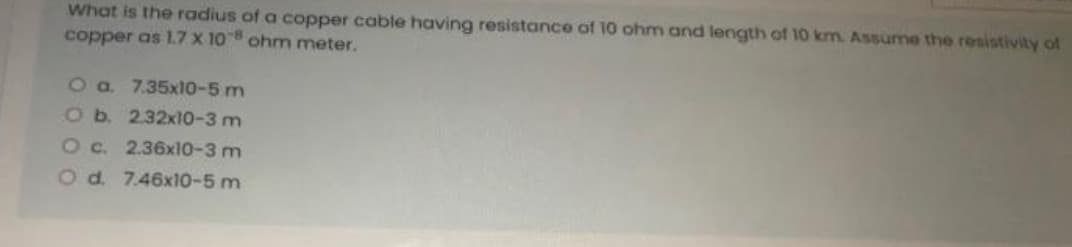 What is the radius of a copper cable having resistance of 10 ohm and length of 10 km. Assume the resistivity of
copper as 1.7 x 108 ohm meter.
O a. 7.35x10-5 m
O b. 2.32x10-3 m
O c.
2.36x10-3 m
O d. 7.46x10-5 m