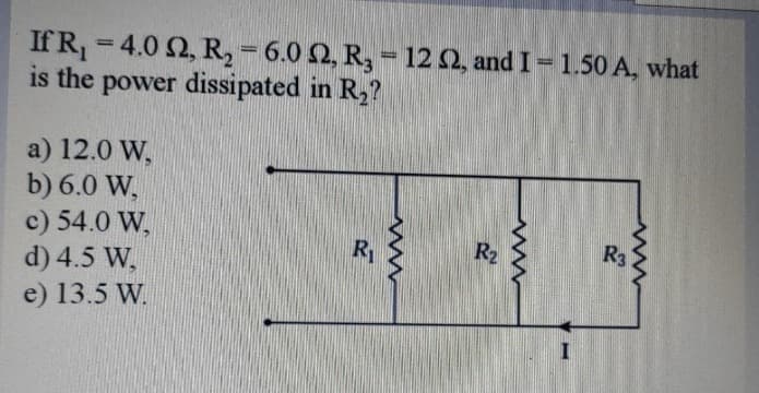 If R₁ =4.0 2, R₂ = 6.0 2, R₂ = 122, and I - 1.50 A, what
is the power dissipated in R₂?
a) 12.0 W,
b) 6.0 W,
c) 54.0 W,
R3
R₁
d) 4.5 W,
e) 13.5 W.
R₂
www