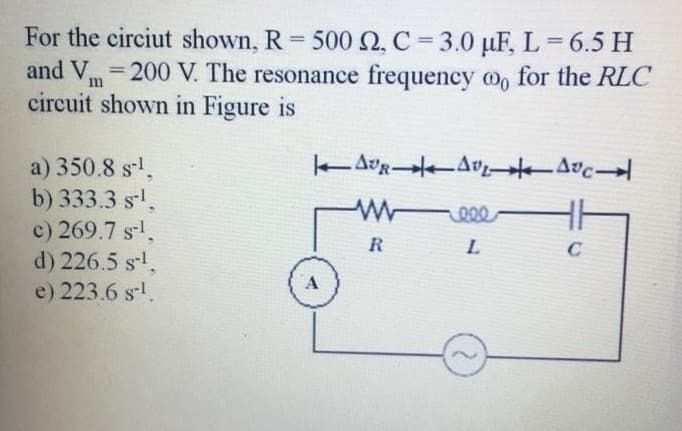 For the circiut shown, R = 500 2, C = 3.0 µF, L = 6.5 H
and V200 V. The resonance frequency oo for the RLC
circuit shown in Figure is
a) 350.8 s-¹,
AUR AVEAUC
b) 333.3 s-¹.
wweee
c) 269.7 s-¹
R
L
C
d) 226.5 s-¹.
e) 223.6 s-¹.
A