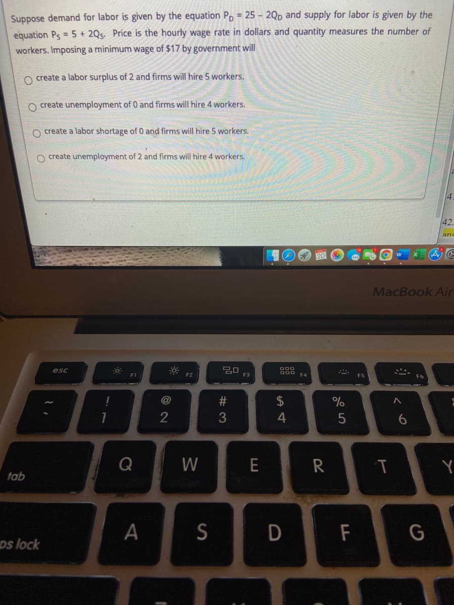 Suppose demand for labor is given by the equation Pp = 25 - 2Qp and supply for labor is given by the
equation Ps = 5 + 2Qs. Price is the hourly wage rate in dollars and quantity measures the number of
workers. Imposing a minimum wage of $17 by government will
O create a labor surplus of 2 and firms will hire 5 workers.
O create unemployment of 0 and firms will hire 4 workers.
create a labor shortage of 0 and firms will hire 5 workers.
O create unemployment of 2 and firms will hire 4 workers.
42.
ans
20
MacBook Air
30
F3
esc
F1
F2
F4
F5
$
%
4
6.
Q
W
E
R
Y
tab
A
S
D
F
G
ps lock
# 3
