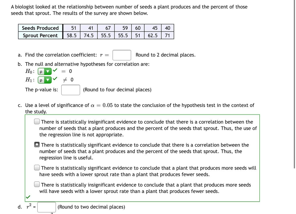 A biologist looked at the relationship between number of seeds a plant produces and the percent of those
seeds that sprout. The results of the survey are shown below.
45 40
Seeds Produced 51 41 67 59 60
Sprout Percent 58.5 74.5 55.5 55.5
51 62.5 71
a. Find the correlation coefficient: r =
Round to 2 decimal places.
b. The null and alternative hypotheses for correlation are:
Ho: P
= 0
H₁: Р
#0
The p-value is:
(Round to four decimal places)
c. Use a level of significance of a = 0.05 to state the conclusion of the hypothesis test in the context of
the study.
There is statistically insignificant evidence to conclude that there is a correlation between the
number of seeds that a plant produces and the percent of the seeds that sprout. Thus, the use of
the regression line is not appropriate.
There is statistically significant evidence to conclude that there is a correlation between the
number of seeds that a plant produces and the percent of the seeds that sprout. Thus, the
regression line is useful.
There is statistically significant evidence to conclude that a plant that produces more seeds will
have seeds with a lower sprout rate than a plant that produces fewer seeds.
There is statistically insignificant evidence to conclude that a plant that produces more seeds
will have seeds with a lower sprout rate than a plant that produces fewer seeds.
(Round to two decimal places)
d. ² =