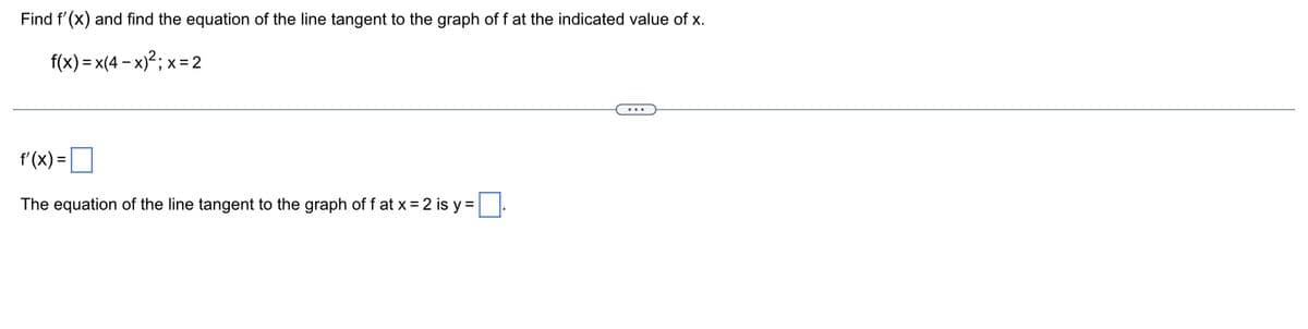 Find f'(x) and find the equation of the line tangent to the graph of f at the indicated value of x.
f(x) = x(4-x)²; x = 2
f'(x) =
The equation of the line tangent to the graph off at x = 2 is y=.