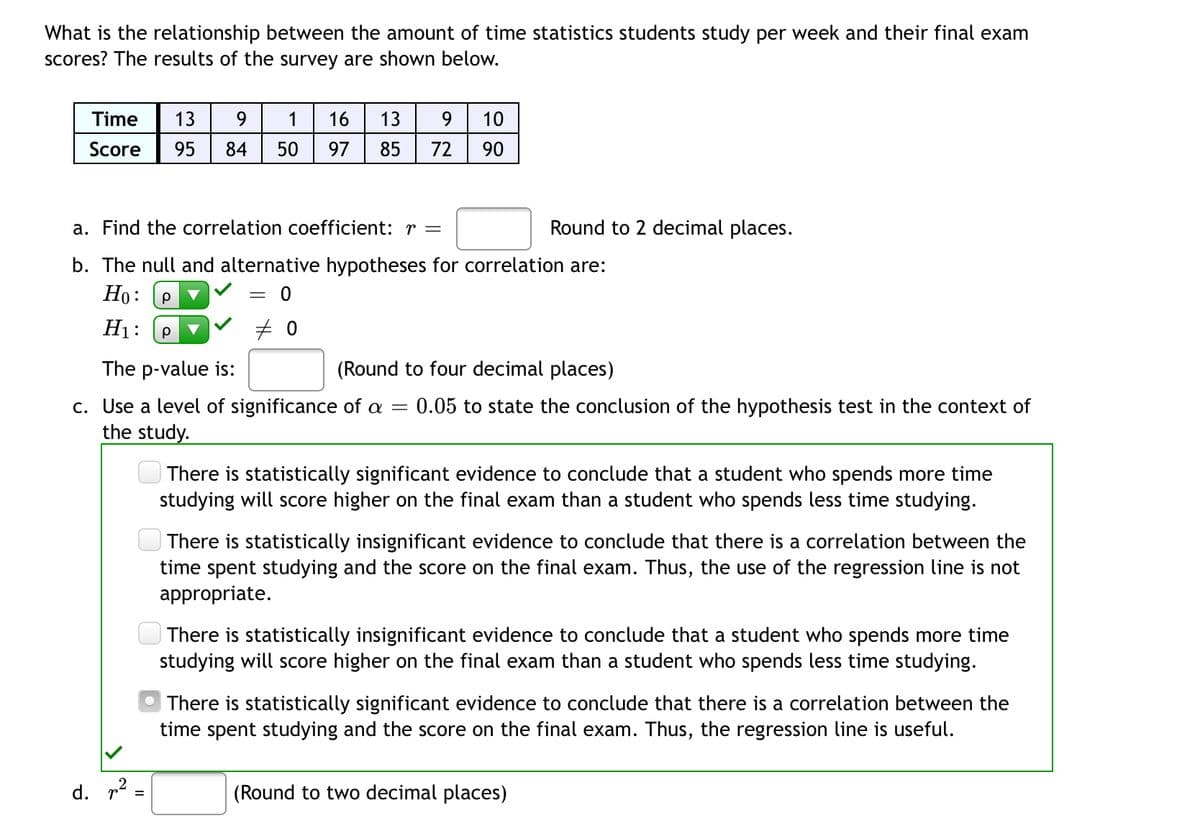 What is the relationship between the amount of time statistics students study per week and their final exam
scores? The results of the survey are shown below.
16 13 9 10
Time 13 9 1
Score 95 84 50 97
85 72 90
a. Find the correlation coefficient: r =
Round to 2 decimal places.
b. The null and alternative hypotheses for correlation are:
Ho: Р
=
0
H₁: Р
#0
The p-value is:
(Round to four decimal places)
c. Use a level of significance of a = 0.05 to state the conclusion of the hypothesis test in the context of
the study.
There is statistically significant evidence to conclude that a student who spends more time
studying will score higher on the final exam than a student who spends less time studying.
There is statistically insignificant evidence to conclude that there is a correlation between the
time spent studying and the score on the final exam. Thus, the use of the regression line is not
appropriate.
There is statistically insignificant evidence to conclude that a student who spends more time
studying will score higher on the final exam than a student who spends less time studying.
There is statistically significant evidence to conclude that there is a correlation between the
time spent studying and the score on the final exam. Thus, the regression line is useful.
(Round to two decimal places)
d. ²