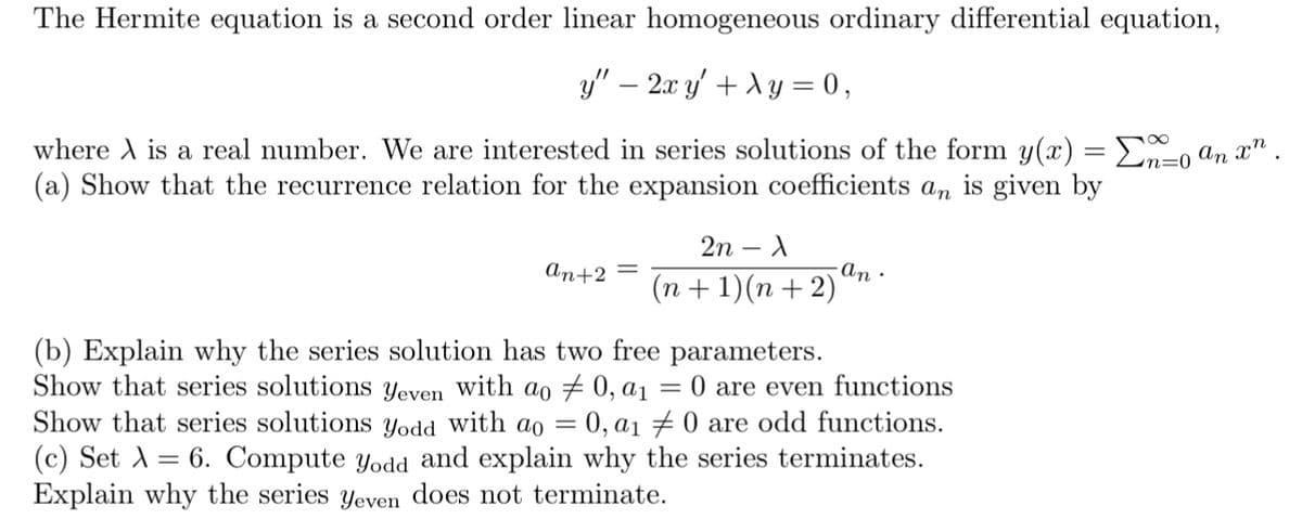 The Hermite equation is a second order linear homogeneous ordinary differential equation,
y" − 2x y' + λy = 0,
where is a real number. We are interested in series solutions of the form y(x) =n=0 an xn
(a) Show that the recurrence relation for the expansion coefficients an is given by
an+2 =
2n - X
(n + 1)(n+2)
·an·
(b) Explain why the series solution has two free parameters.
Show that series solutions Yeven with ao 0, a₁ 0 are even functions
Show that series solutions yodd with ao = 0, a₁ #0 are odd functions.
(c) Set λ = 6. Compute yodd and explain why the series terminates.
Explain why the series Yeven does not terminate.