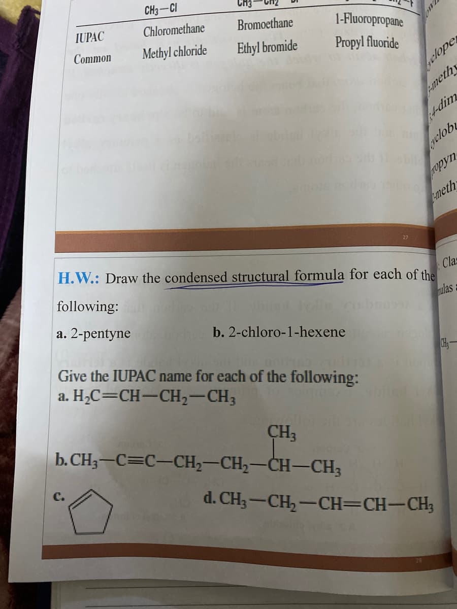 CH3-CI
IUPAC
Chloromethane
Bromoethane
Common
Methyl chloride
1-Fluoropropane
Ethyl bromide
Propyl fluoride
clope
pmeth
+-dim
yelob
ropyn
emeth
H.W.: Draw the condensed structural formula for each of the
following:
Clas
a. 2-pentyne
nulas
b. 2-chloro-1-hexene
Give the IUPAC name for each of the following:
a. H2C=CH-CH,-CH3
CH-
CH3
b. CH3–C=C-CH2-CH2-CH-–CH3
d. CH;-CH,-CH=CH-CH;
