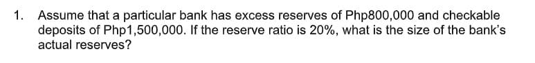 1. Assume that a particular bank has excess reserves of Php800,000 and checkable
deposits of Php1,500,000. If the reserve ratio is 20%, what is the size of the bank's
actual reserves?
