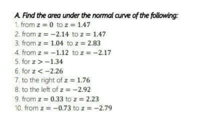 A. Find the area under the normal curve of the following:
1. from z = 0 to z = 1.47
2. from z = -2.14 to z = 1.47
3. from z = 1.04 to z = 2.83
4. from z = -1.12 to z = -2.17
5. for z > -1.34
6. for z <-2.26
7. to the right of z = 1.76
8. to the left of z =-2.92
9. from z = 0.33 to z = 2.23
10. from z = -0.73 to z = -2.79
