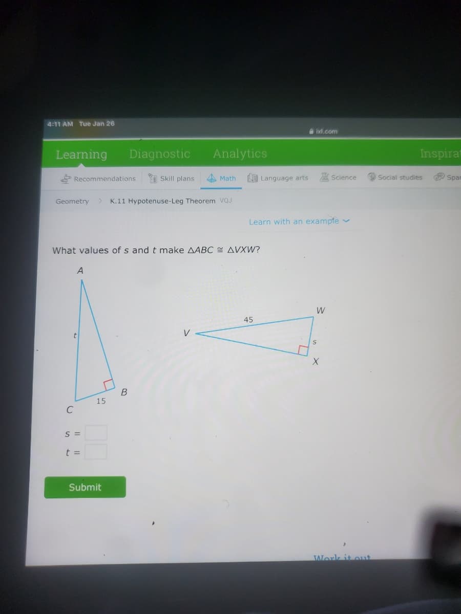 4:11 AM Tue Jan 26
e ixl.com
Learning
Diagnostic
Analytics
Inspirat
* Recommendations
Skill plans
A Math
O Language arts
A Science
Social studies
Span
Geometry
K.11 Hypotenuse-Leg Theorem VQJ
Learn with an exampfe v
What values of s and t make AABC AVXW?
A
W
45
t
V
B
15
S =
t =
Submit
Work it ouat
