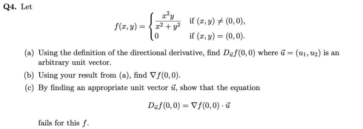 Q4. Let
if (x, y) # (0,0),
f(x, y) =
x² + y²
if (x, y) = (0,0).
(a) Using the definition of the directional derivative, find Daf(0, 0) where ū = (u1, u2) is an
arbitrary unit vector.
(b) Using your result from (a), find Vf(0,0).
(c) By finding an appropriate unit vector ū, show that the equation
Dāf(0, 0) = Vf(0, 0) · ū
fails for this f.
