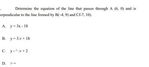 Determine the equation of the line that passes through A (6, 0) and is
erpendicular to the line formed by B(~4, 9) and Cf-7, 10).
А. у- 3x- 18
В. у3 3.v + 18
С. у-^.v+2
D. >=
