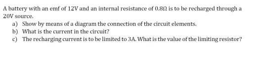 A battery with an emf of 12V and an internal resistance of 0.8N is to be recharged through a
20V source.
a) Show by means of a diagram the connection of the circuit elements.
b) What is the current in the circuit?
c) The recharging current is to be limited to 3A. What is the value of the limiting resistor?
