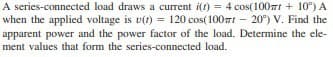 A series-connected load draws a current i(t) = 4 cos(100ml + 10) A
when the applied voltage is u(t)= 120 cos(100m - 20°) V. Find the
apparent power and the power factor of the load. Determine the ele-
ment values that form the series-connected load.