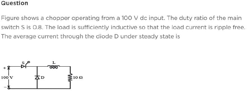 Question
Figure shows a chopper operating from a 100 V dc input. The duty ratio of the main
switch S is 0.8. The load is sufficiently inductive so that the load current is ripple free.
The average current through the diode D under steady state is
100 V
BP
AD
L
www
1092