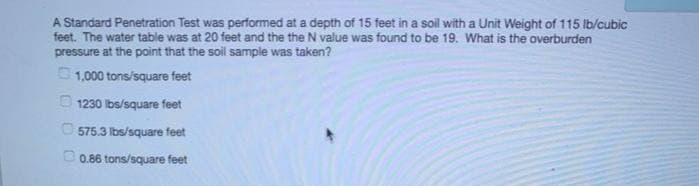 A Standard Penetration Test was performed at a depth of 15 feet in a soil with a Unit Weight of 115 lb/cubic
feet. The water table was at 20 feet and the the N value was found to be 19. What is the overburden
pressure at the point that the soil sample was taken?
1,000 tons/square feet
1230 lbs/square feet
575.3 lbs/square feet
0.86 tons/square feet