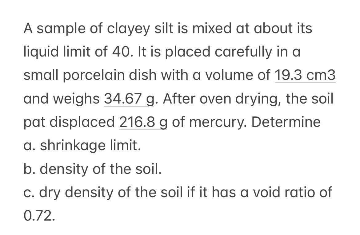 A sample of clayey silt is mixed at about its
liquid limit of 40. It is placed carefully in a
small porcelain dish with a volume of 19.3 cm3
and weighs 34.67 g. After oven drying, the soil
pat displaced 216.8 g of mercury. Determine
a. shrinkage limit.
b. density of the soil.
c. dry density of the soil if it has a void ratio of
0.72.