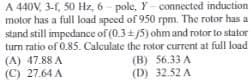 A 440V, 3-1, 50 Hz, 6-pole, Y-connected induction
motor has a full load speed of 950 rpm. The rotor has a
stand still impedance of (0.3+/5) ohm and rotor to stator
turn ratio of 0.85. Calculate the rotor current at full load
(A) 47.88 A
(C) 27.64 A
(B) 56.33 A
(D) 32.52 A