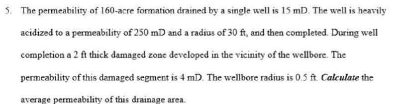 5. The permeability of 160-acre formation drained by a single well is 15 mD. The well is heavily
acidized to a permeability of 250 mD and a radius of 30 ft, and then completed. During well
completion a 2 ft thick damaged zone developed in the vicinity of the wellbore. The
permeability of this damaged segment is 4 mD. The wellbore radius is 0.5 ft. Calculate the
average permeability of this drainage area.