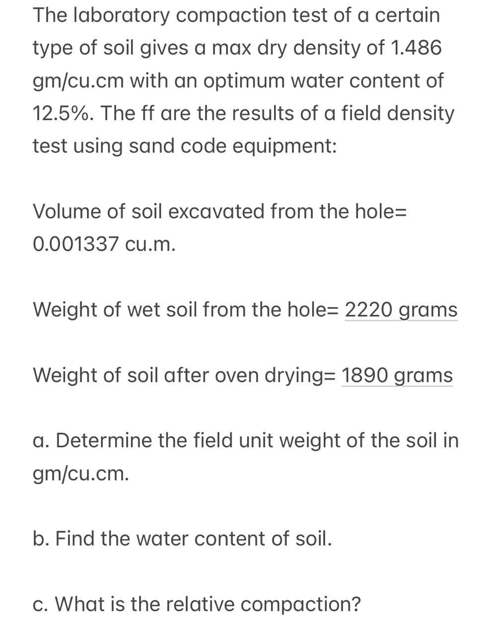 The laboratory compaction test of a certain
type of soil gives a max dry density of 1.486
gm/cu.cm with an optimum water content of
12.5%. The ff are the results of a field density
test using sand code equipment:
Volume of soil excavated from the hole=
0.001337 cu.m.
Weight of wet soil from the hole- 2220 grams
Weight of soil after oven drying= 1890 grams
a. Determine the field unit weight of the soil in
gm/cu.cm.
b. Find the water content of soil.
c. What is the relative compaction?