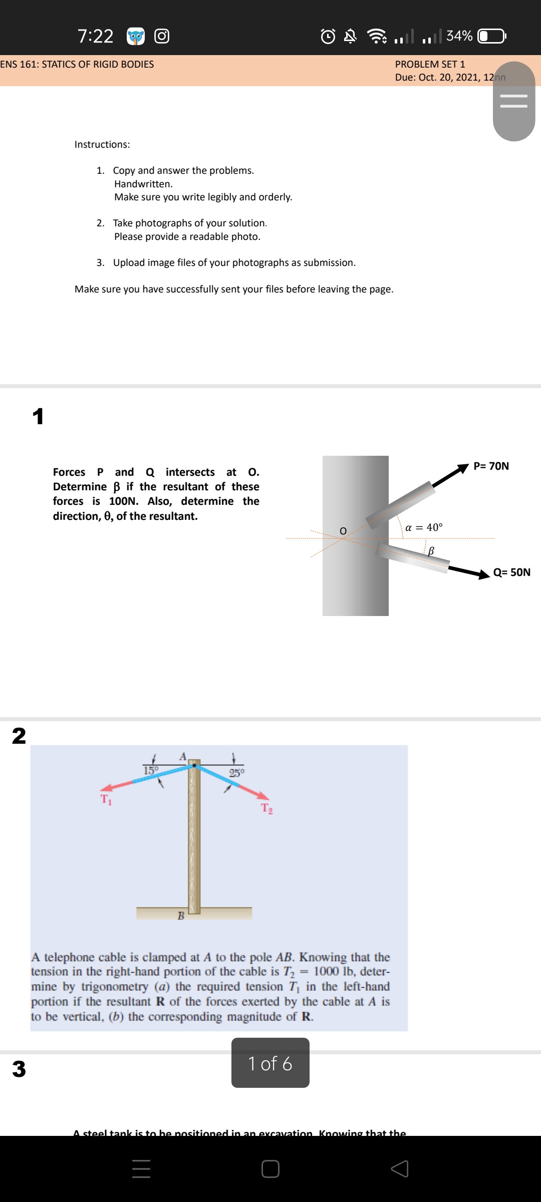 7:22
ull
|| 34%
ENS 161: STATICS OF RIGID BODIES
PROBLEM SET 1
Due: Oct. 20, 2021, 12nn
Instructions:
1. Copy and answer the problems.
Handwritten.
Make sure you write legibly and orderly.
2. Take photographs of your solution.
Please provide a readable photo.
3. Upload image files of your photographs as submission.
Make sure you have successfully sent your files before leaving the page.
1
P= 70N
at 0.
and Q intersects
Determine B if the resultant of these
forces is 10ON. Also, determine the
direction, 0, of the resultant.
Forces
P
a = 40°
Q= 50N
2
250
T2
B
A telephone cable is clamped at A to the pole AB. Knowing that the
tension in the right-hand portion of the cable is T, = 1000 īb, deter-
mine by trigonometry (a) the required tension T¡ in the left-hand
portion if the resultant R of the forces exerted by the cable at A is
to be vertical, (b) the corresponding magnitude of R.
1 of 6
A steel tank is to be nositioned in an excavation. Knowing that the
||
