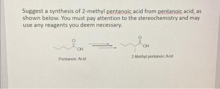 Suggest a synthesis of 2-methyl pentanoic acid from pentanoic acid, as
shown below. You must pay attention to the stereochemistry and may
use any reagents you deem necessary.
OH
Pentanoic Acid
شمیر
OH
2-Methyl pentanoic Acid