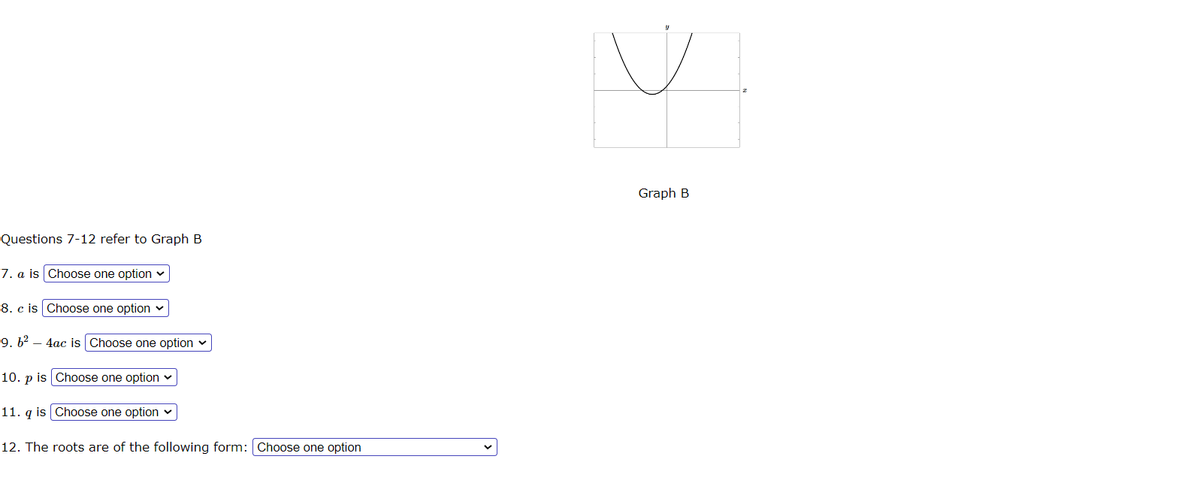 Questions 7-12 refer to Graph B
7. a is Choose one option ✓
8. c is Choose one option ✓
9. 6²
4ac is Choose one option
10. p is Choose one option
11. qis | Choose one option ✓
12. The roots are of the following form: Choose one option
V
Graph B